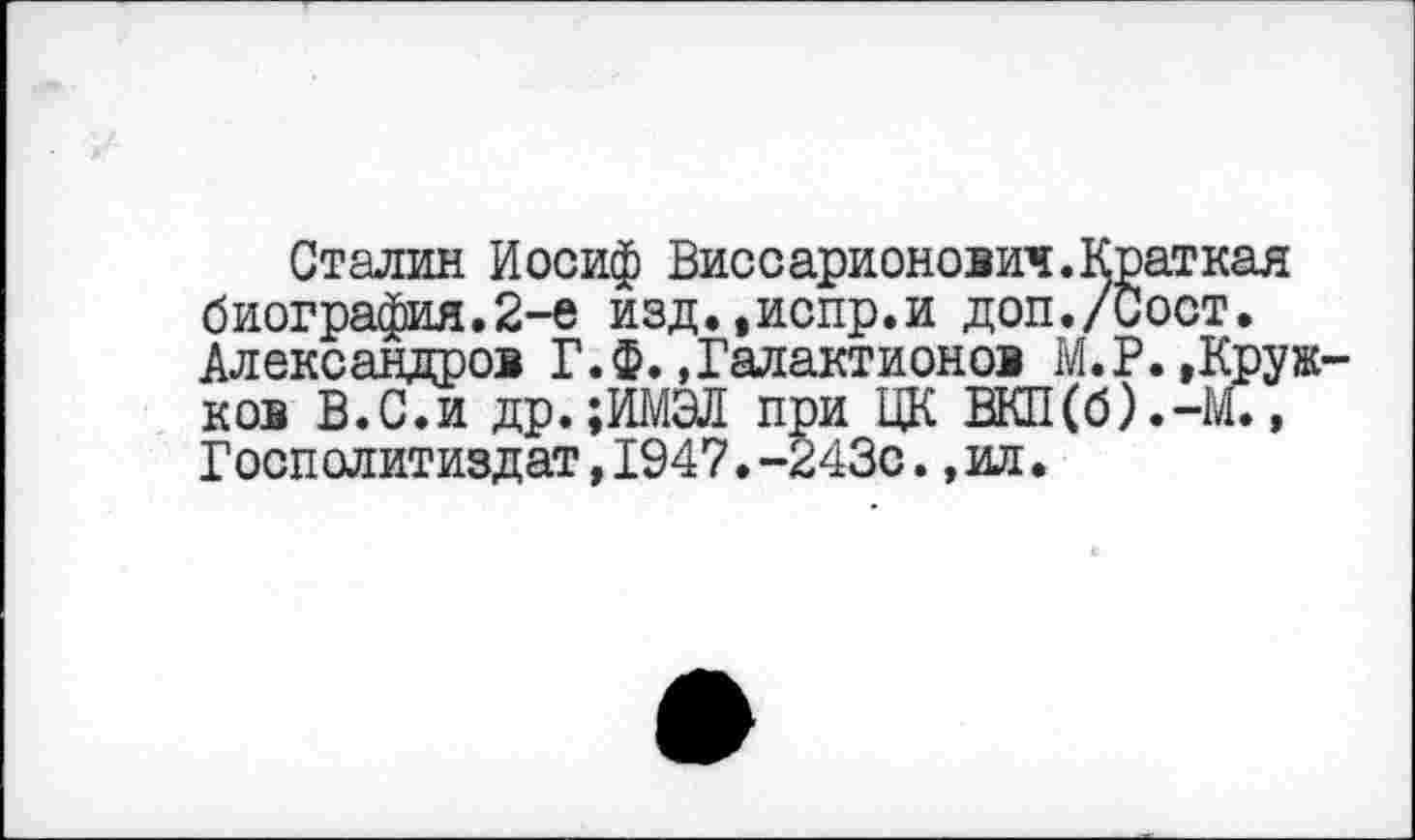 ﻿Сталин Иосиф Виссарионович.Краткая биография.2-е изд.,испр.и доп./Сост. Александров Г. Ф. »Галактионов М.Р.»Кружков В.С.и др.;ИМЭЛ при ЦК ВКП(б).-М., Госполитиздат,1947.-243с.,ил.